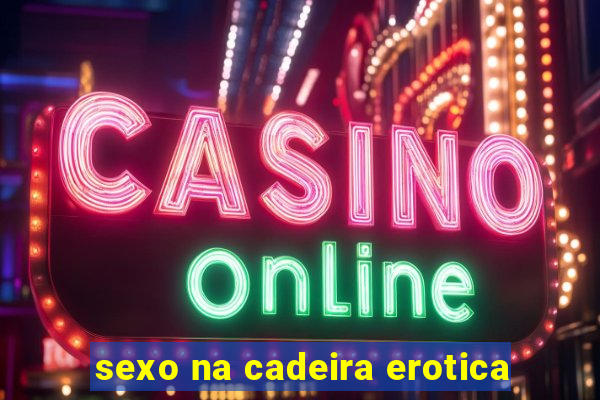 sexo na cadeira erotica